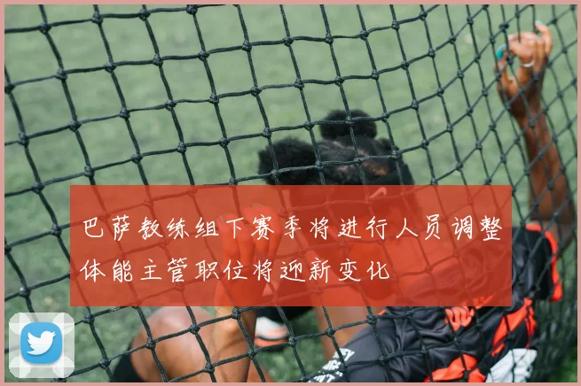 巴萨教练组下赛季将进行人员调整体能主管职位将迎新变化