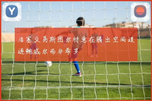 活塞交易斯图尔特意在腾出空间追逐鲍威尔而非希罗