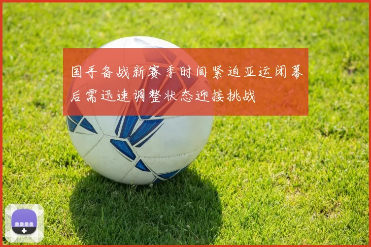 国手备战新赛季时间紧迫亚运闭幕后需迅速调整状态迎接挑战
