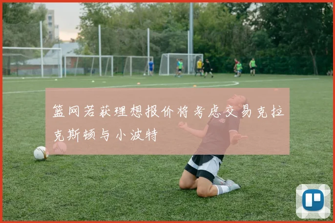 篮网若获理想报价将考虑交易克拉克斯顿与小波特