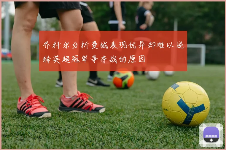 乔科尔分析曼城表现优异却难以逆转英超冠军争夺战的原因