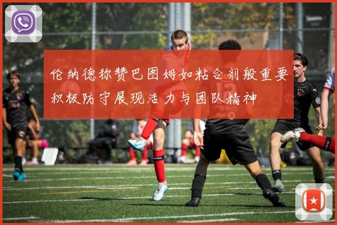 伦纳德称赞巴图姆如粘合剂般重要积极防守展现活力与团队精神