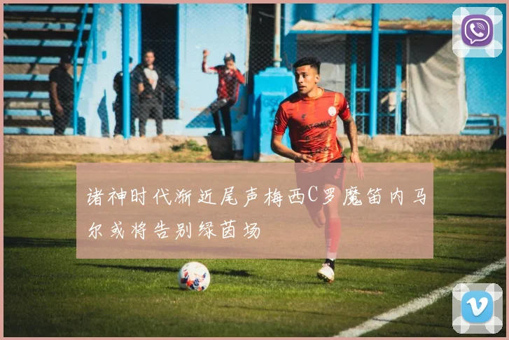 诸神时代渐近尾声梅西C罗魔笛内马尔或将告别绿茵场