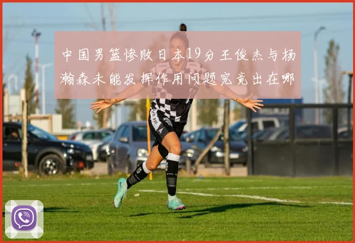 中国男篮惨败日本19分王俊杰与杨瀚森未能发挥作用问题究竟出在哪儿