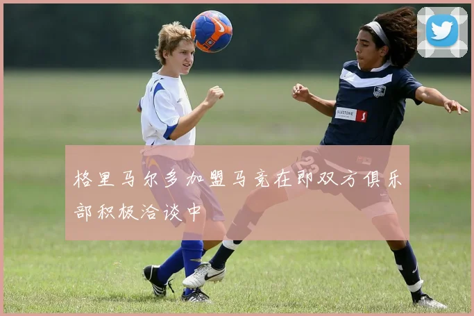格里马尔多加盟马竞在即双方俱乐部积极洽谈中