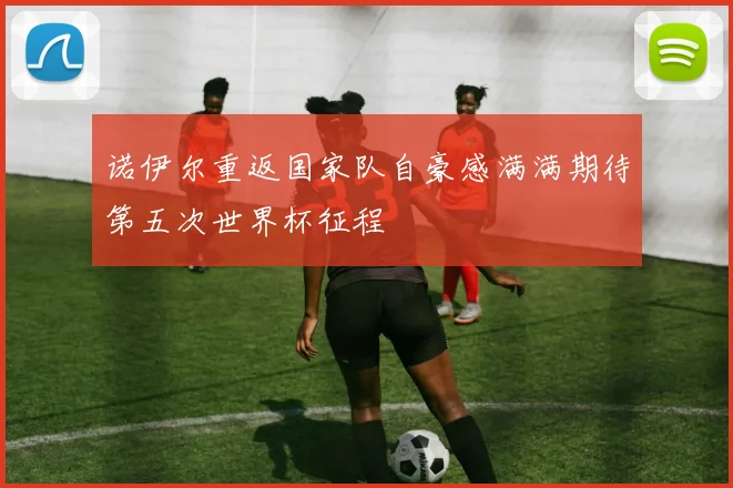 诺伊尔重返国家队自豪感满满期待第五次世界杯征程