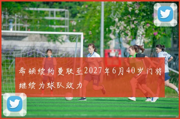 希顿续约曼联至2027年6月40岁门将继续为球队效力