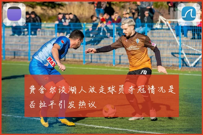 费舍尔谈湖人放走球员夺冠情况是否扯平引发热议