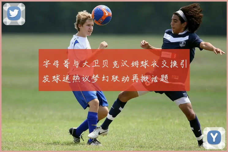 字母哥与大卫贝克汉姆球衣交换引发球迷热议梦幻联动再掀话题