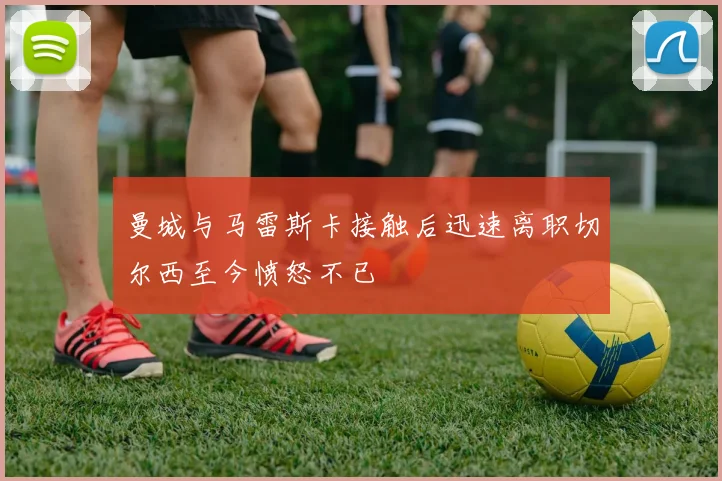 曼城与马雷斯卡接触后迅速离职切尔西至今愤怒不已