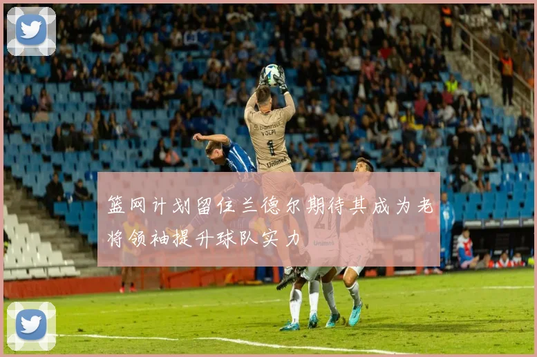 篮网计划留住兰德尔期待其成为老将领袖提升球队实力