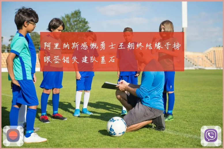 阿里纳斯感慨勇士王朝终结缘于榜眼签错失建队基石