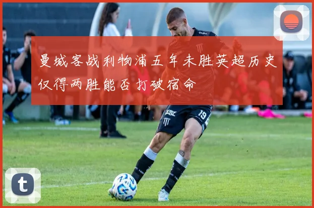 曼城客战利物浦五年未胜英超历史仅得两胜能否打破宿命
