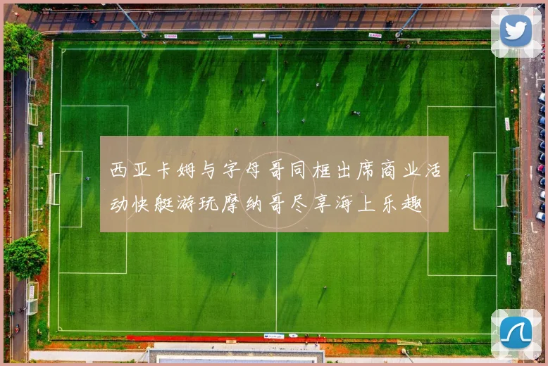 西亚卡姆与字母哥同框出席商业活动快艇游玩摩纳哥尽享海上乐趣