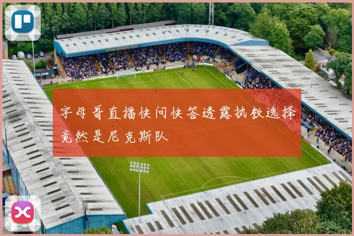 字母哥直播快问快答透露执教选择竟然是尼克斯队