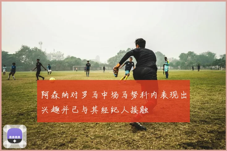 阿森纳对罗马中场马努科内表现出兴趣并已与其经纪人接触
