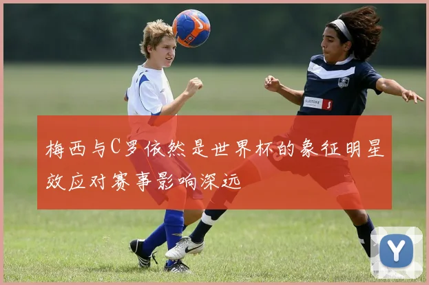 梅西与C罗依然是世界杯的象征明星效应对赛事影响深远