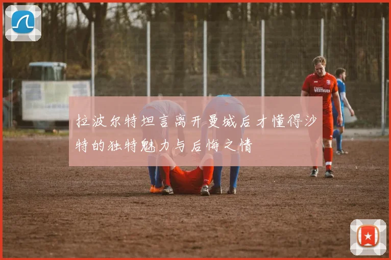 拉波尔特坦言离开曼城后才懂得沙特的独特魅力与后悔之情