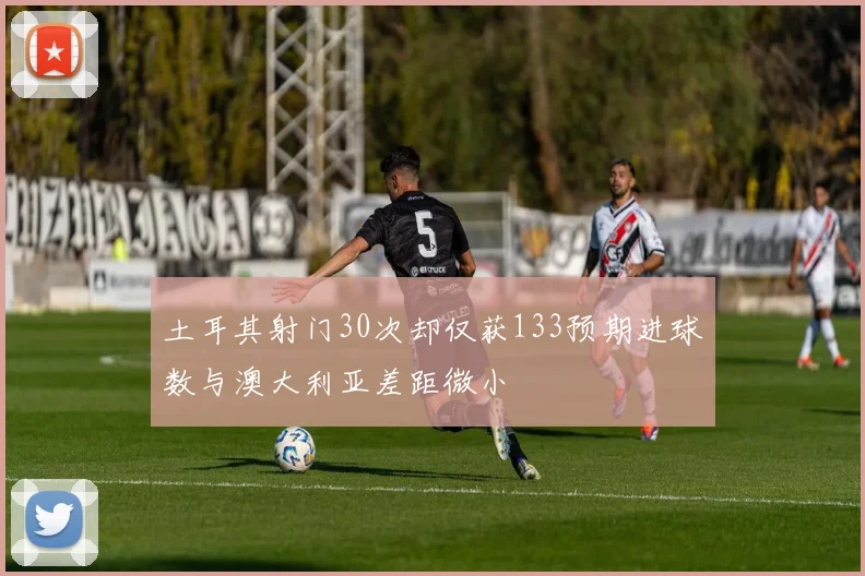 土耳其射门30次却仅获133预期进球数与澳大利亚差距微小