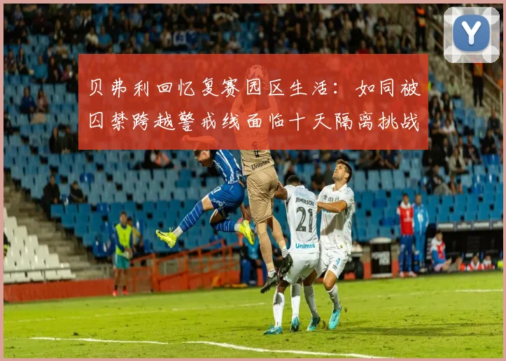 贝弗利回忆复赛园区生活：如同被囚禁跨越警戒线面临十天隔离挑战