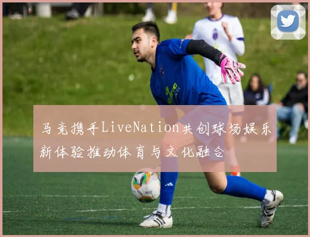 马竞携手LiveNation共创球场娱乐新体验推动体育与文化融合