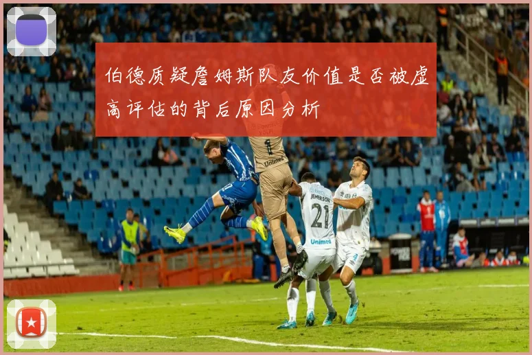伯德质疑詹姆斯队友价值是否被虚高评估的背后原因分析